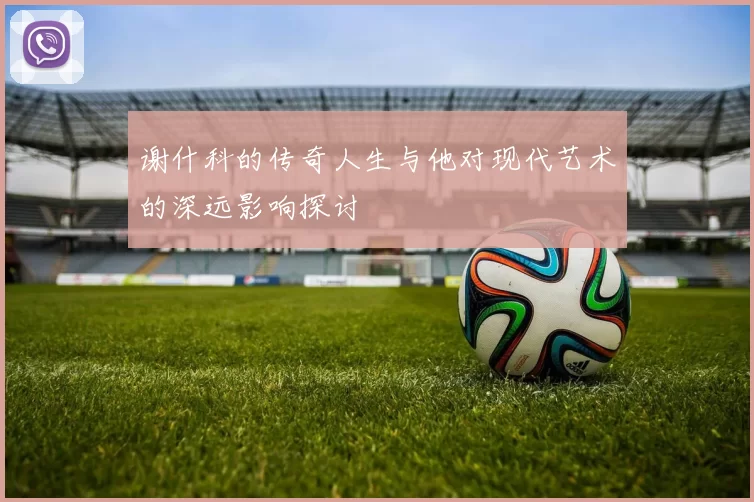 谢什科的传奇人生与他对现代艺术的深远影响探讨