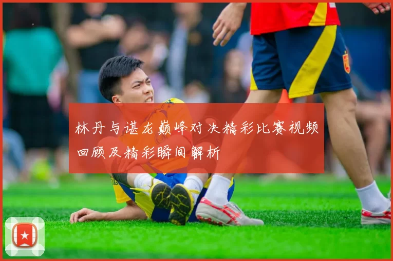 林丹与谌龙巅峰对决精彩比赛视频回顾及精彩瞬间解析