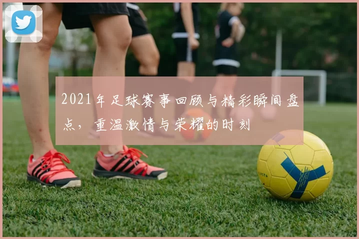 2021年足球赛事回顾与精彩瞬间盘点，重温激情与荣耀的时刻