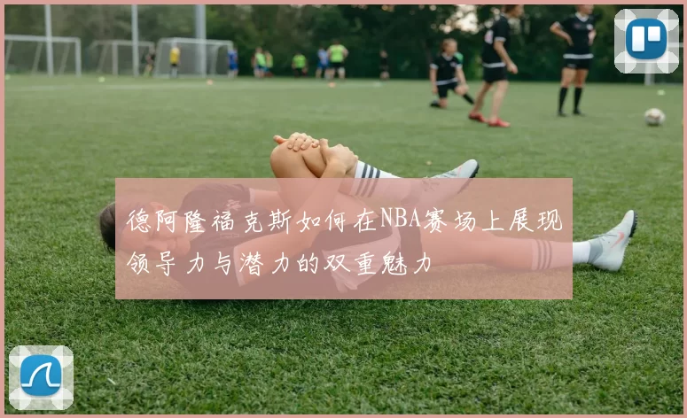 德阿隆福克斯如何在NBA赛场上展现领导力与潜力的双重魅力