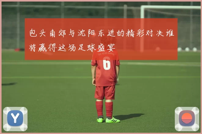 包头南郊与沈阳东进的精彩对决谁将赢得这场足球盛宴