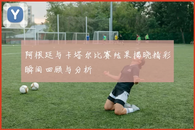 阿根廷与卡塔尔比赛结果揭晓精彩瞬间回顾与分析