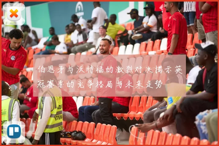 伯恩矛与沃特福的激烈对决揭示英冠赛季的竞争格局与未来走势